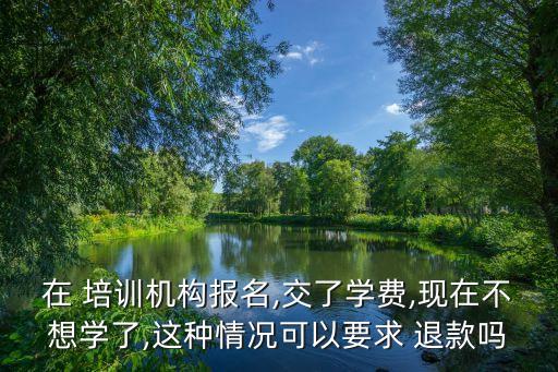 在 培训机构报名,交了学费,现在不想学了,这种情况可以要求 退款吗