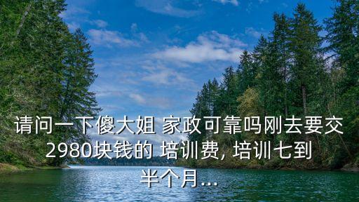 请问一下傻大姐 家政可靠吗刚去要交2980块钱的 培训费, 培训七到半个月...