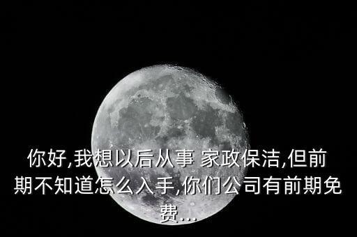 你好,我想以后从事 家政保洁,但前期不知道怎么入手,你们公司有前期免费...