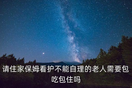 请住家保姆看护不能自理的老人需要包吃包住吗