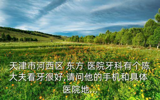 天津市河西区 东方 医院牙科有个陈大夫看牙很好,请问他的手机和具体 医院地...
