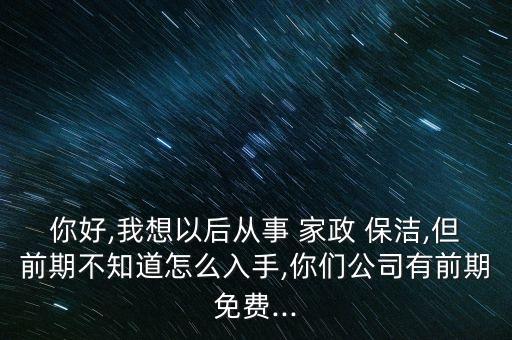 你好,我想以后从事 家政 保洁,但前期不知道怎么入手,你们公司有前期免费...
