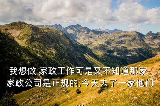 我想做 家政工作可是又不知道那家 家政公司是正规的,今天去了一家他们...