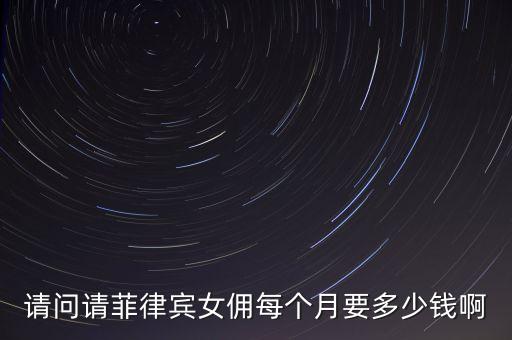 请问请菲律宾女佣每个月要多少钱啊