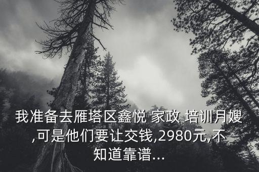 我准备去雁塔区鑫悦 家政 培训月嫂,可是他们要让交钱,2980元,不知道靠谱...