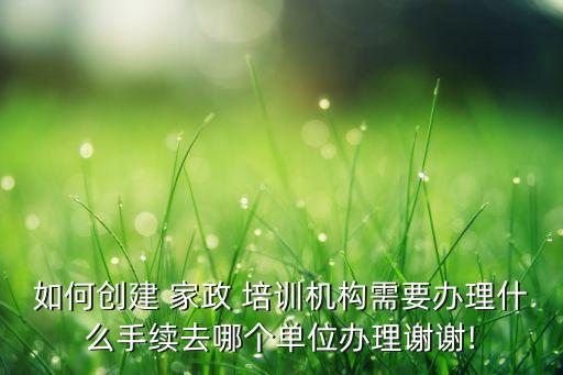 如何创建 家政 培训机构需要办理什么手续去哪个单位办理谢谢!