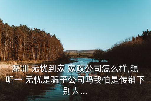 深圳 无忧到家 家政公司怎么样,想听一 无忧是骗子公司吗我怕是传销下别人...