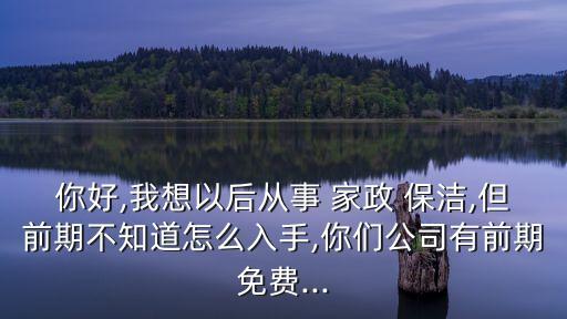 你好,我想以后从事 家政 保洁,但前期不知道怎么入手,你们公司有前期免费...